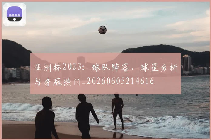 亚洲杯2023:球队阵容、球星分析与夺冠热门_20260605214616