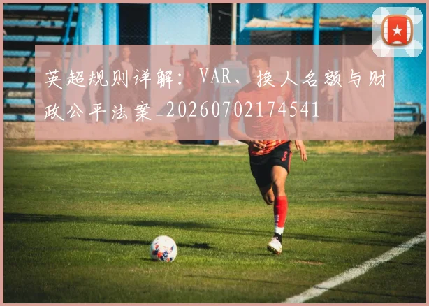 英超规则详解:VAR、换人名额与财政公平法案_20260702174541