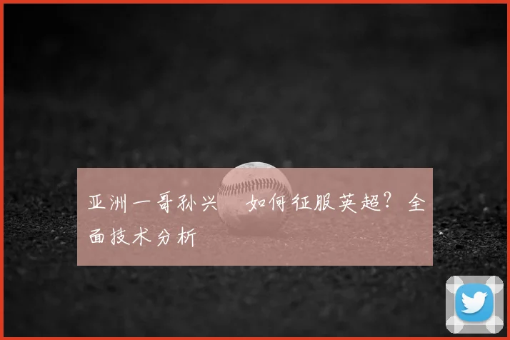 亚洲一哥孙兴慜如何征服英超?全面技术分析