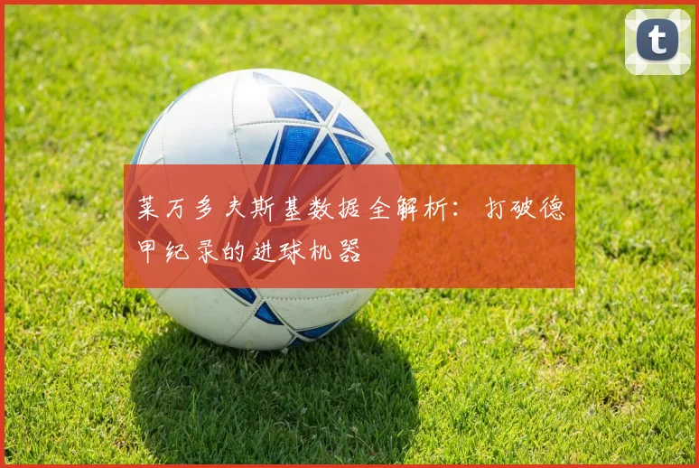 莱万多夫斯基数据全解析：打破德甲纪录的进球机器