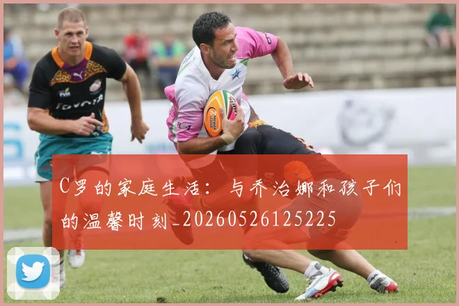 C罗的家庭生活:与乔治娜和孩子们的温馨时刻_20260526125225