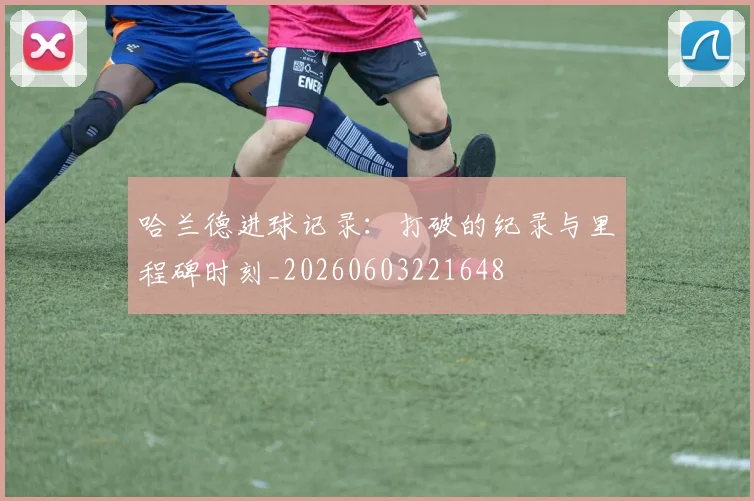 哈兰德进球记录：打破的纪录与里程碑时刻_20260603221648