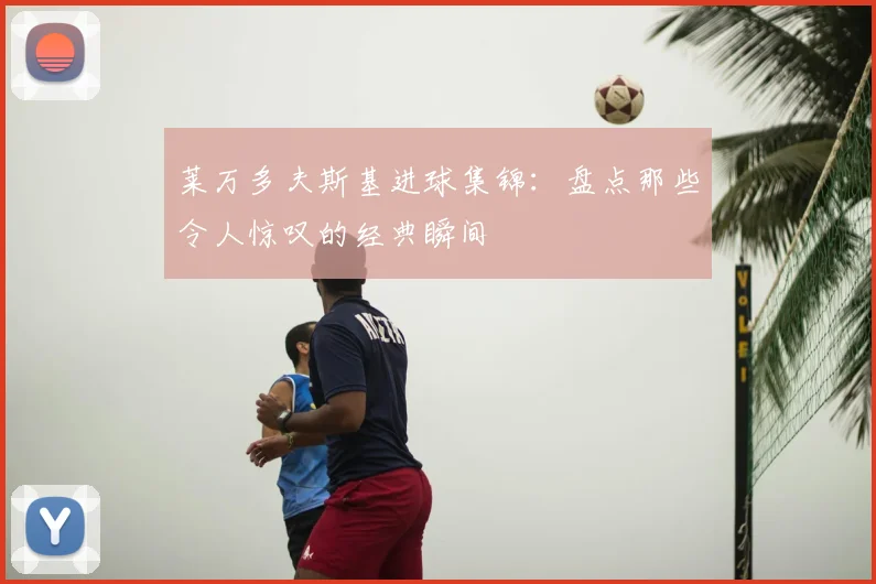 莱万多夫斯基进球集锦：盘点那些令人惊叹的经典瞬间