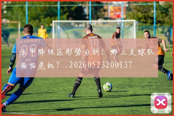 法甲降级区形势分析:哪三支球队面临危机?_20260523200137