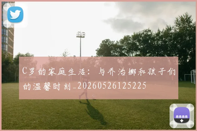 C罗的家庭生活:与乔治娜和孩子们的温馨时刻_20260526125225