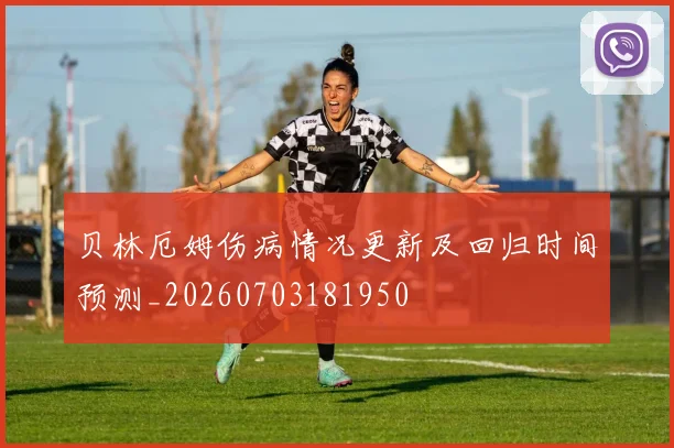 贝林厄姆伤病情况更新及回归时间预测_20260703181950