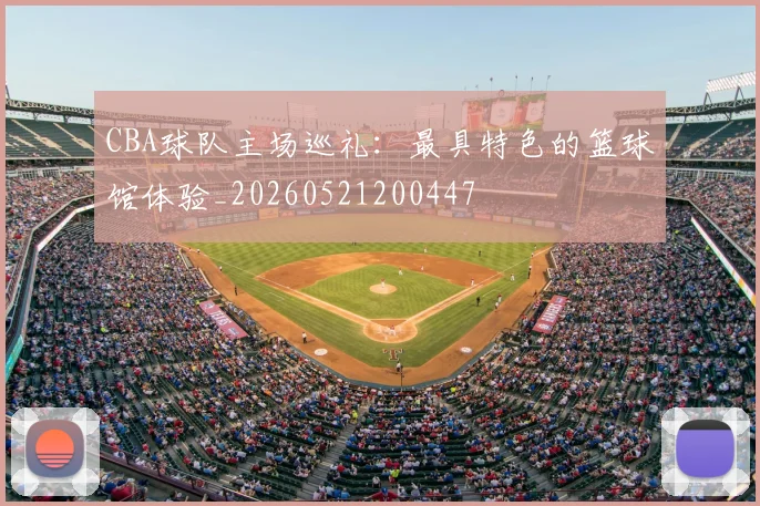 CBA球队主场巡礼：最具特色的篮球馆体验_20260521200447