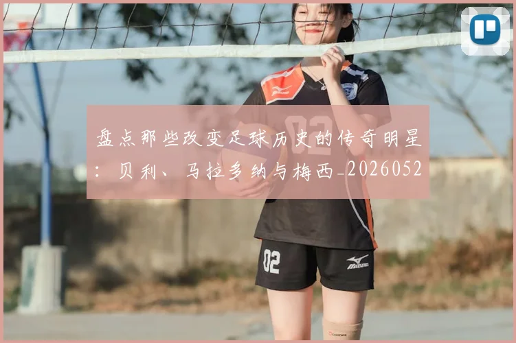 盘点那些改变足球历史的传奇明星：贝利、马拉多纳与梅西_20260528193548