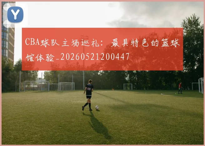 CBA球队主场巡礼：最具特色的篮球馆体验_20260521200447