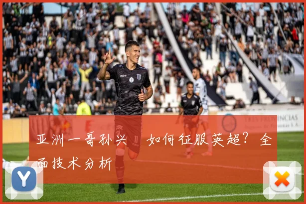 亚洲一哥孙兴慜如何征服英超?全面技术分析