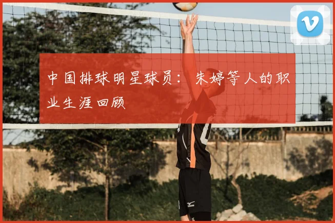 中国排球明星球员：朱婷等人的职业生涯回顾
