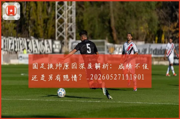 国足换帅原因深度解析:成绩不佳还是另有隐情?_20260527111901