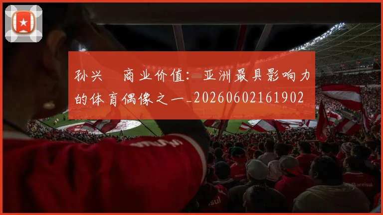 孙兴慜商业价值：亚洲最具影响力的体育偶像之一_20260602161902